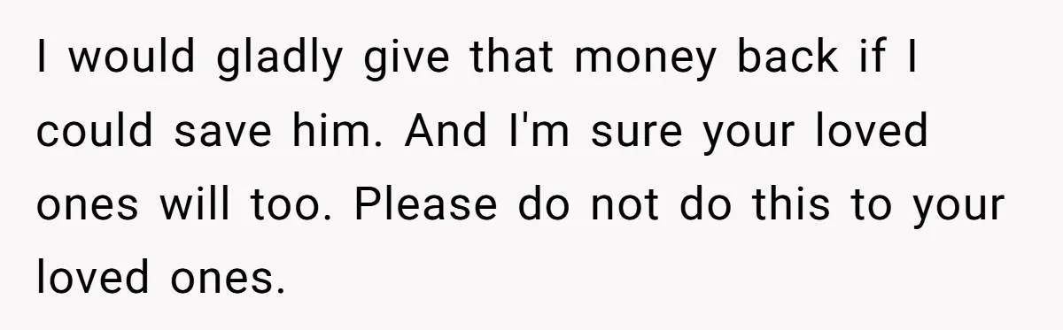 I would gladly give that money back if I could save him. And I'm sure your loved ones will too. Please do not do this to your loved ones.