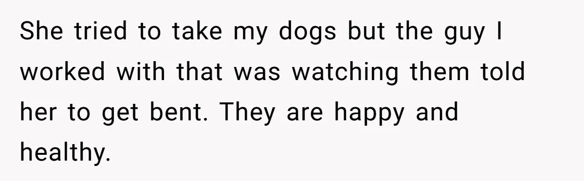 She tried to take my dogs but the guy I worked with that was watching them told her to get bent. They are happy and healthy.