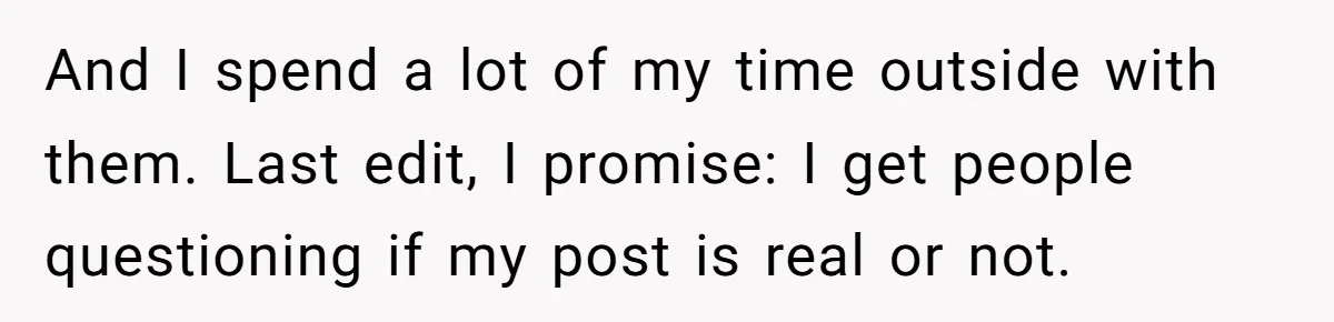 And I spend a lot of my time outside with them. Last edit, I promise: I get people questioning if my post is real or not.