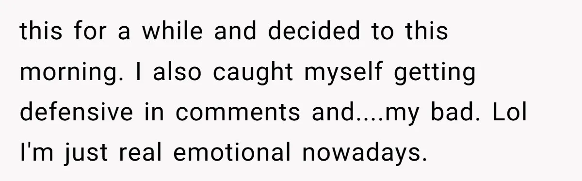 this for a while and decided to this morning. I also caught myself getting defensive in comments and....my bad. Lol I'm just real emotional nowadays.