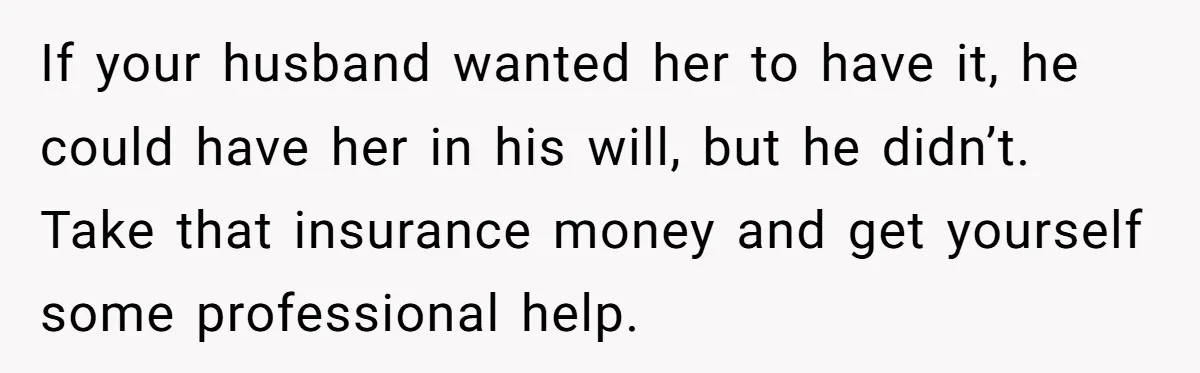 If your husband wanted her to have it, he could have her in his will, but he didn’t. Take that insurance money and get yourself some professional help.