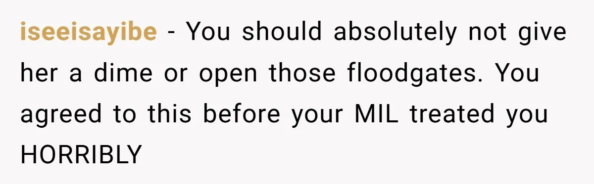 iseeisayibe − You should absolutely not give her a dime or open those floodgates. You agreed to this before your MIL treated you HORRIBLY