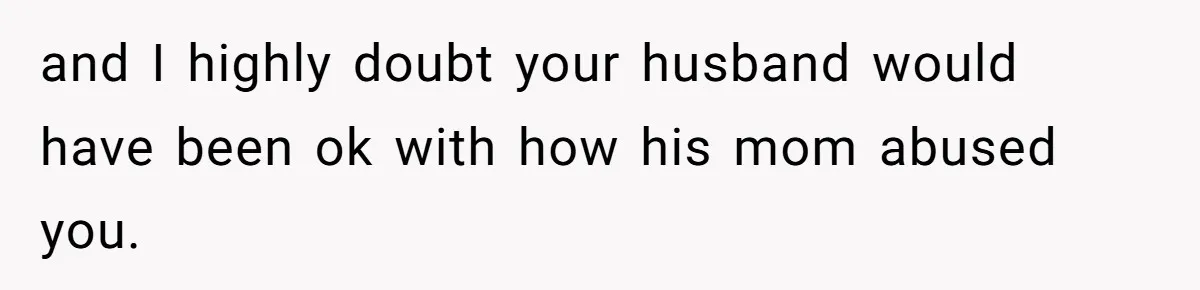 and I highly doubt your husband would have been ok with how his mom abused you.