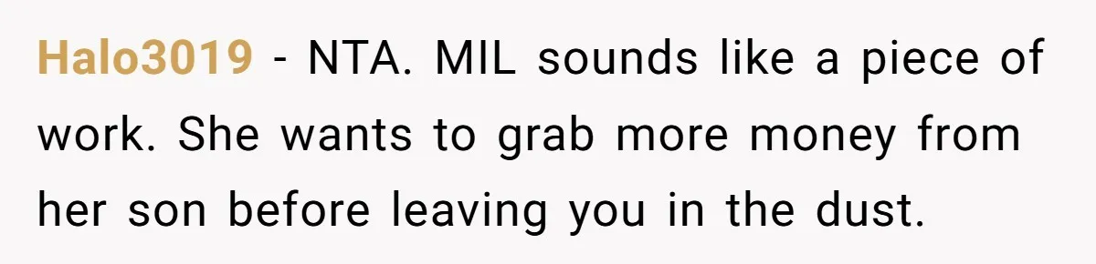 Halo3019 − NTA. MIL sounds like a piece of work. She wants to grab more money from her son before leaving you in the dust.