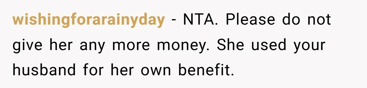 wishingforarainyday − NTA. Please do not give her any more money. She used your husband for her own benefit.