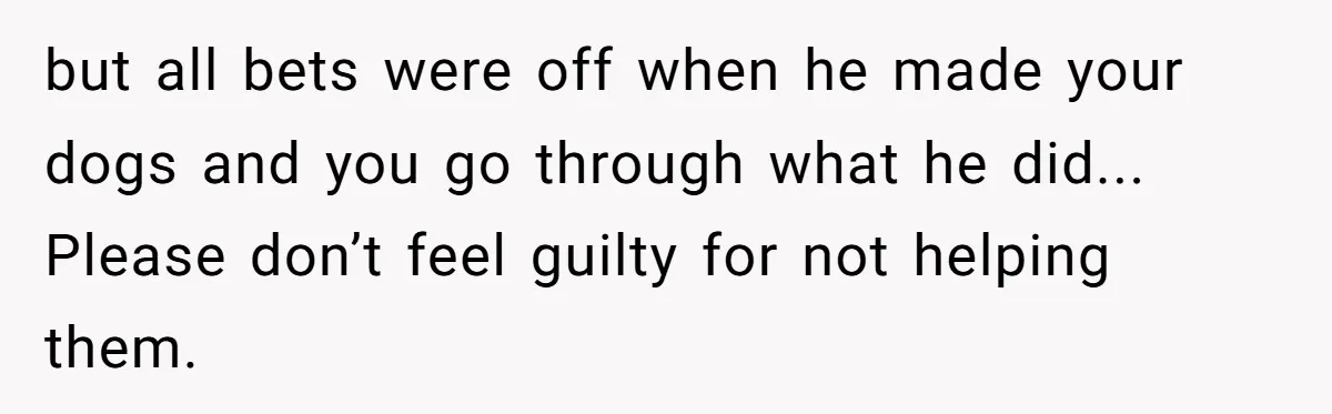but all bets were off when he made your dogs and you go through what he did... Please don’t feel guilty for not helping them.