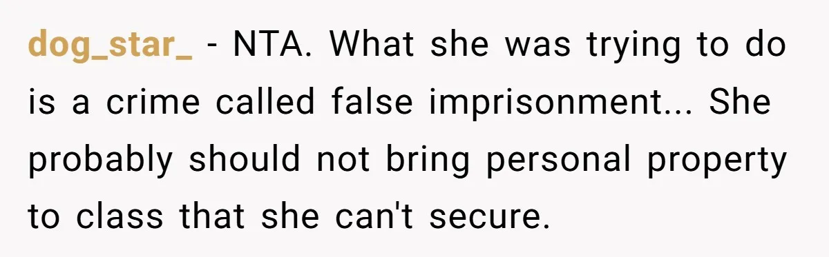 High School Drama Escalates When Student Insists on Searching Peers for Her Lost Technology dog_star_ − NTA. What she was trying to do is a crime called false imprisonment... She probably should not bring personal property to class that she can't secure.