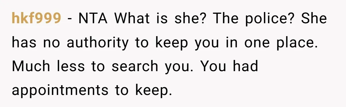 High School Drama Escalates When Student Insists on Searching Peers for Her Lost Technology hkf999 − NTA What is she? The police? She has no authority to keep you in one place. Much less to search you. You had appointments to keep.