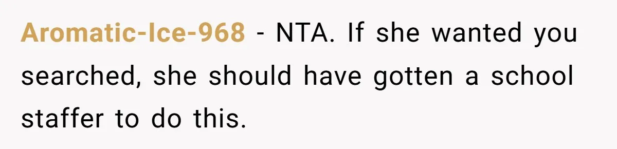 High School Drama Escalates When Student Insists on Searching Peers for Her Lost Technology Aromatic-Ice-968 − NTA. If she wanted you searched, she should have gotten a school staffer to do this.