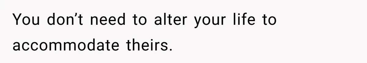 You don’t need to alter your life to accommodate theirs.