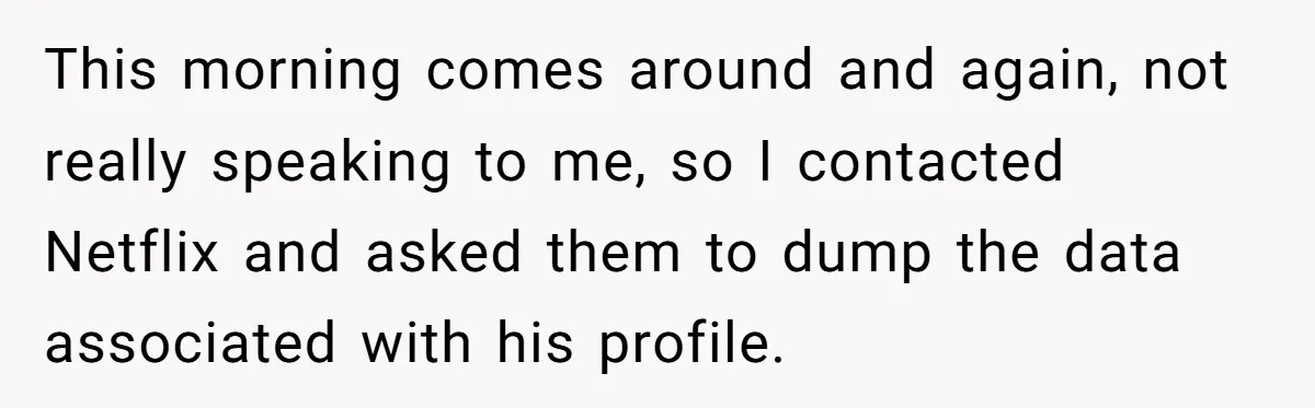 Woman Cancels Netflix and Her Wedding Plans After Fiance’s Extreme Data Privacy Boycott This morning comes around and again, not really speaking to me, so I contacted Netflix and asked them to dump the data associated with his profile.