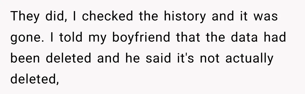 Woman Cancels Netflix and Her Wedding Plans After Fiance’s Extreme Data Privacy Boycott They did, I checked the history and it was gone. I told my boyfriend that the data had been deleted and he said it's not actually deleted,