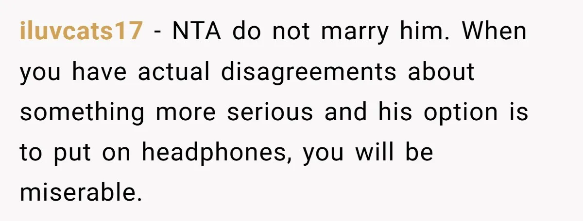 Woman Cancels Netflix and Her Wedding Plans After Fiance’s Extreme Data Privacy Boycott iluvcats17 − NTA do not marry him. When you have actual disagreements about something more serious and his option is to put on headphones, you will be miserable.