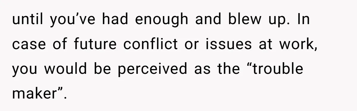 Is It "Being a Team Player" if You are Staying Late for Zero Pay? until you’ve had enough and blew up. In case of future conflict or issues at work, you would be perceived as the “trouble maker”.