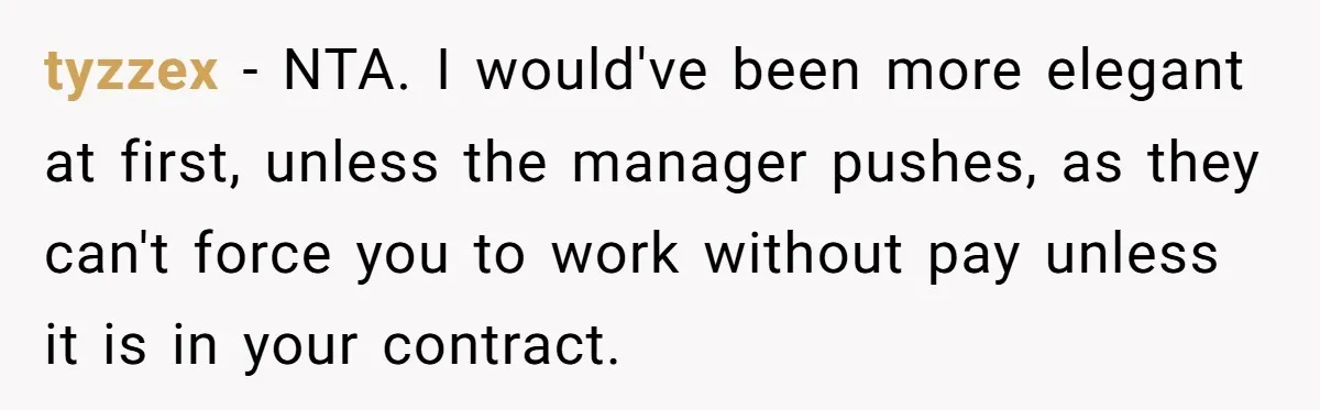 Is It "Being a Team Player" if You are Staying Late for Zero Pay? tyzzex − NTA. I would've been more elegant at first, unless the manager pushes, as they can't force you to work without pay unless it is in your contract.