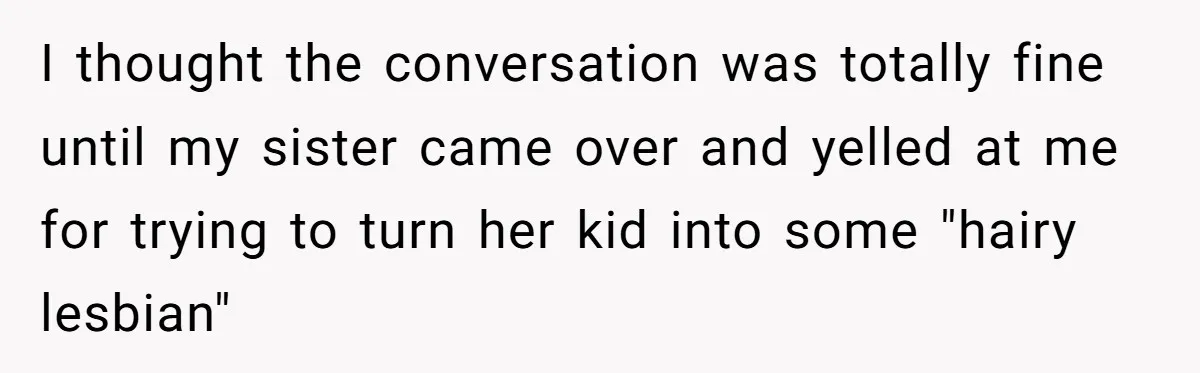 Mom Fumes After Aunt Tells 13-Year-Old She Does Not Have to Get Married I thought the conversation was totally fine until my sister came over and yelled at me for trying to turn her kid into some "hairy lesbian"