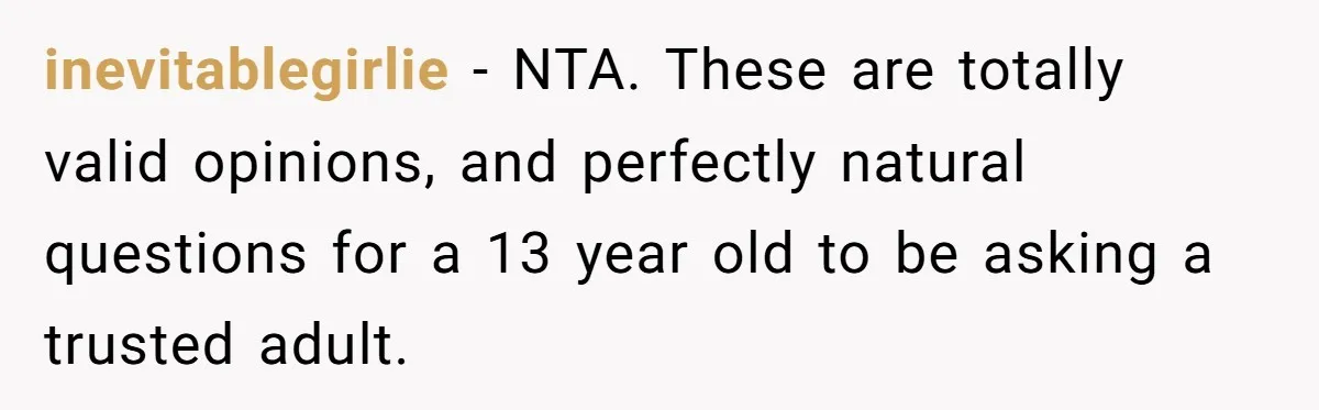 Mom Fumes After Aunt Tells 13-Year-Old She Does Not Have to Get Married inevitablegirlie − NTA. These are totally valid opinions, and perfectly natural questions for a 13 year old to be asking a trusted adult.