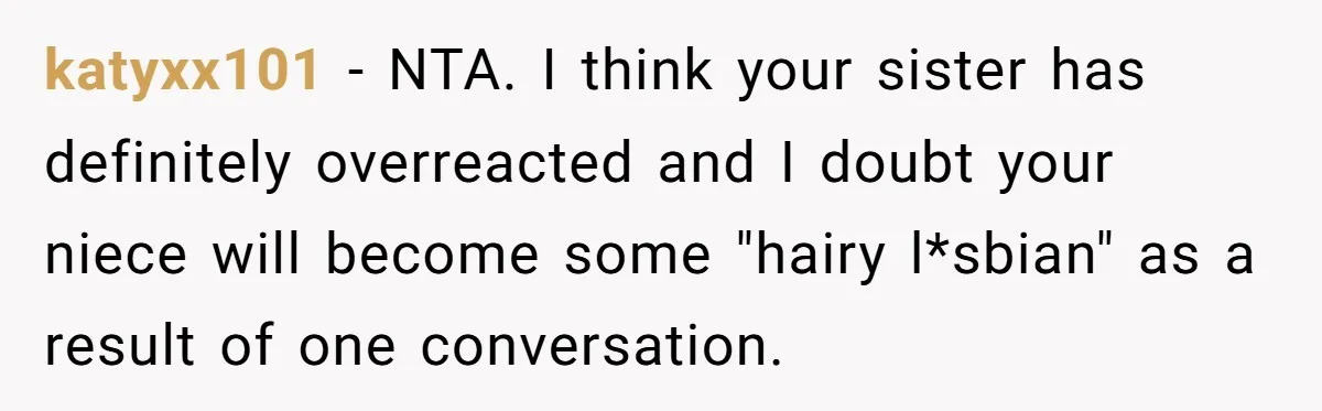 Mom Fumes After Aunt Tells 13-Year-Old She Does Not Have to Get Married katyxx101 − NTA. I think your sister has definitely overreacted and I doubt your niece will become some "hairy l*sbian" as a result of one conversation.