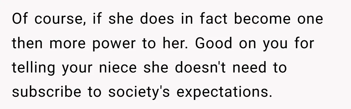 Mom Fumes After Aunt Tells 13-Year-Old She Does Not Have to Get Married Of course, if she does in fact become one then more power to her. Good on you for telling your niece she doesn't need to subscribe to society's expectations.