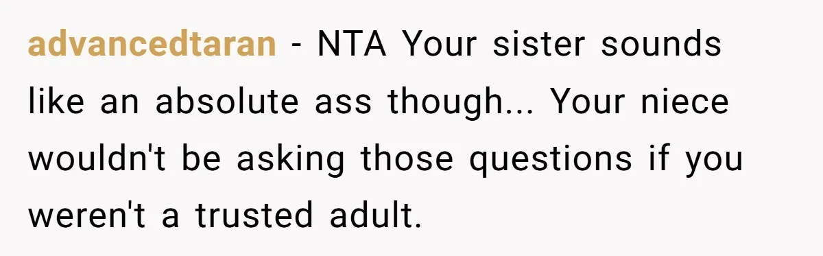 Mom Fumes After Aunt Tells 13-Year-Old She Does Not Have to Get Married advancedtaran − NTA Your sister sounds like an absolute ass though... Your niece wouldn't be asking those questions if you weren't a trusted adult.