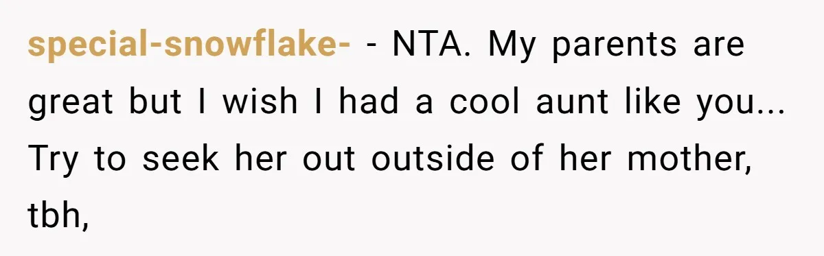 Mom Fumes After Aunt Tells 13-Year-Old She Does Not Have to Get Married special-snowflake- − NTA. My parents are great but I wish I had a cool aunt like you... Try to seek her out outside of her mother, tbh,