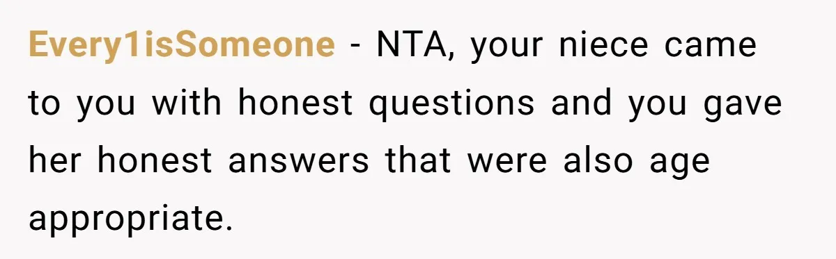 Mom Fumes After Aunt Tells 13-Year-Old She Does Not Have to Get Married Every1isSomeone − NTA, your niece came to you with honest questions and you gave her honest answers that were also age appropriate.