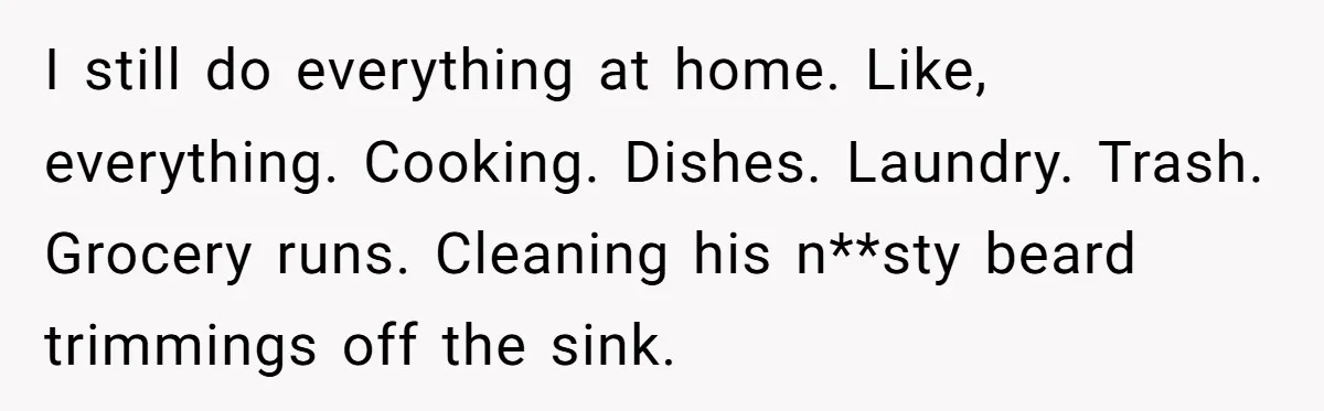 I still do everything at home. Like, everything. Cooking. Dishes. Laundry. Trash. Grocery runs. Cleaning his n**sty beard trimmings off the sink.