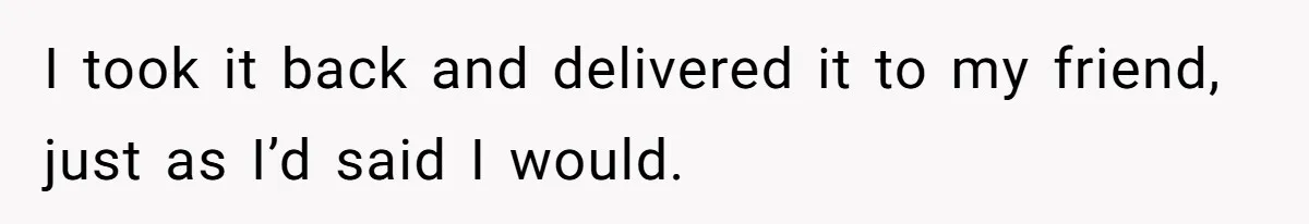 I took it back and delivered it to my friend, just as I’d said I would.