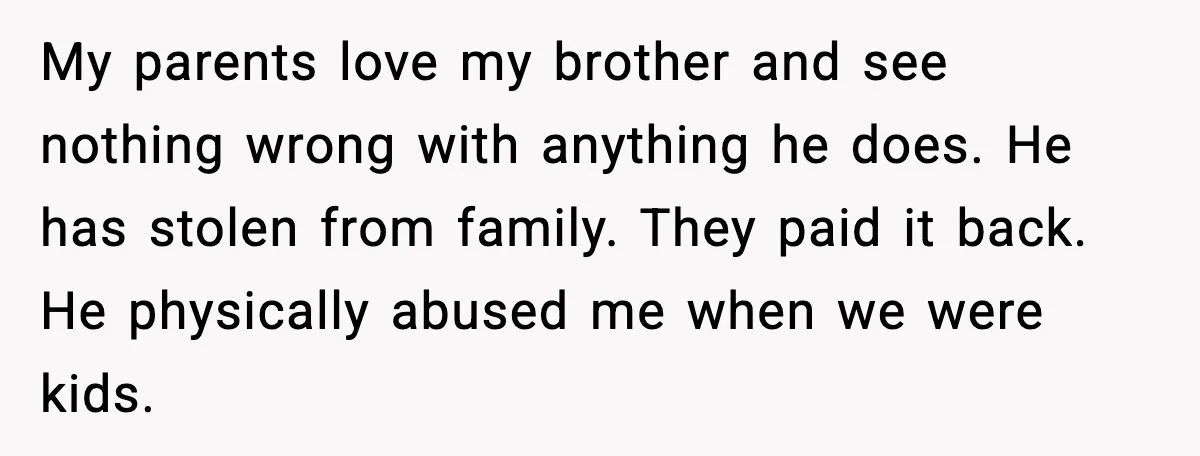 My parents love my brother and see nothing wrong with anything he does. He has stolen from family. They paid it back. He physically abused me when we were kids.