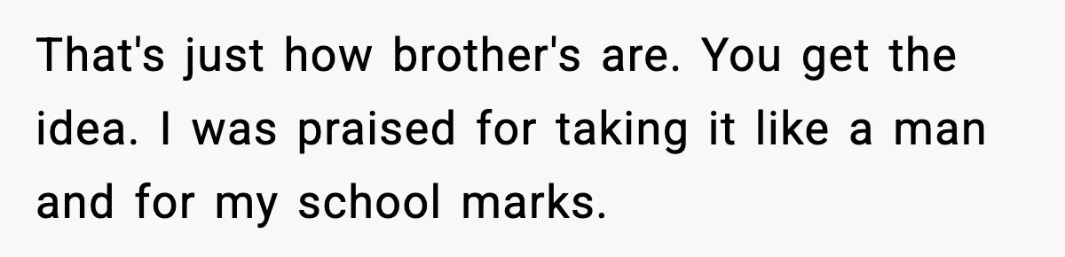That's just how brother's are. You get the idea. I was praised for taking it like a man and for my school marks.