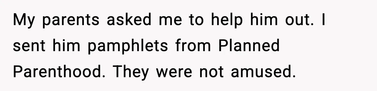 My parents asked me to help him out. I sent him pamphlets from Planned Parenthood. They were not amused.