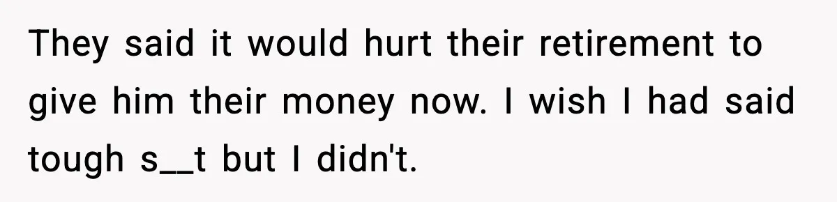 They said it would hurt their retirement to give him their money now. I wish I had said tough s__t but I didn't.