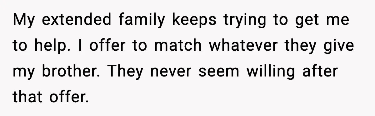 My extended family keeps trying to get me to help. I offer to match whatever they give my brother. They never seem willing after that offer.