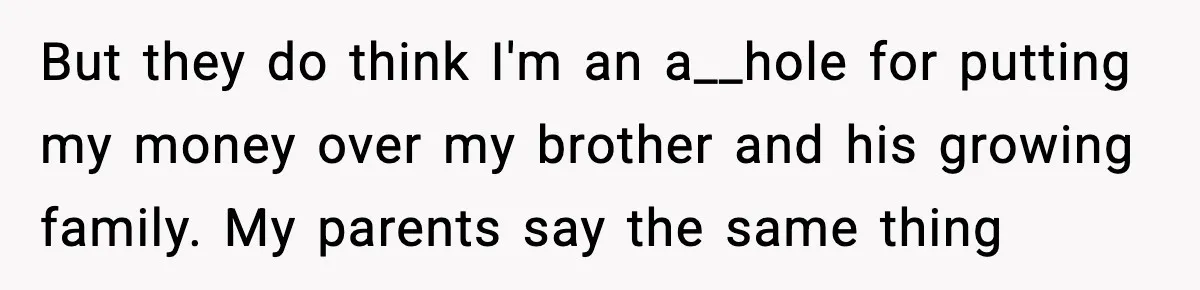 But they do think I'm an a__hole for putting my money over my brother and his growing family. My parents say the same thing