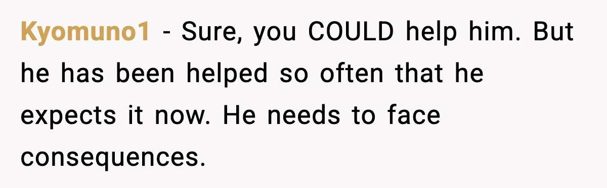 Kyomuno1 - Sure, you COULD help him. But he has been helped so often that he expects it now. He needs to face consequences.