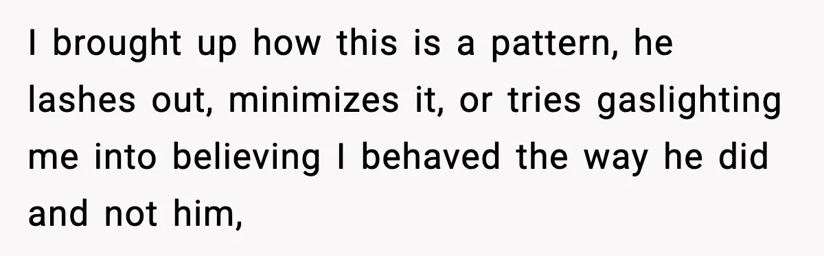 I brought up how this is a pattern, he lashes out, minimizes it, or tries gaslighting me into believing I behaved the way he did and not him,