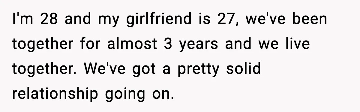 I'm 28 and my girlfriend is 27, we've been together for almost 3 years and we live together. We've got a pretty solid relationship going on.