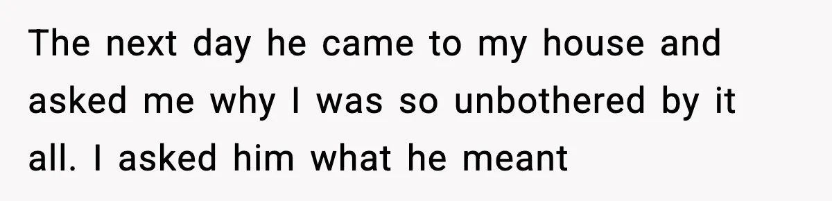 The next day he came to my house and asked me why I was so unbothered by it all. I asked him what he meant