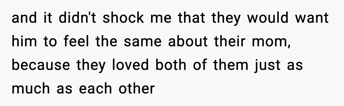 and it didn't shock me that they would want him to feel the same about their mom, because they loved both of them just as much as each other