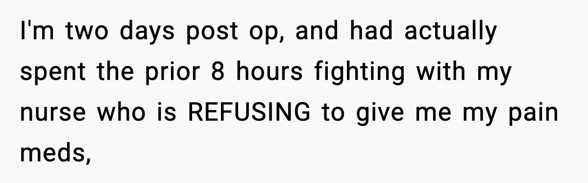 I'm two days post op, and had actually spent the prior 8 hours fighting with my nurse who is REFUSING to give me my pain meds,