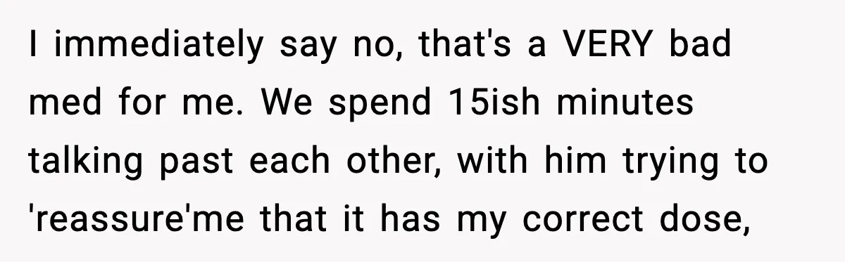 I immediately say no, that's a VERY bad med for me. We spend 15ish minutes talking past each other, with him trying to 'reassure'me that it has my correct dose,