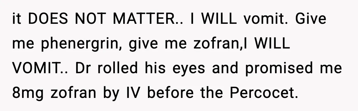 it DOES NOT MATTER.. I WILL vomit. Give me phenergrin, give me zofran,I WILL VOMIT.. Dr rolled his eyes and promised me 8mg zofran by IV before the Percocet.