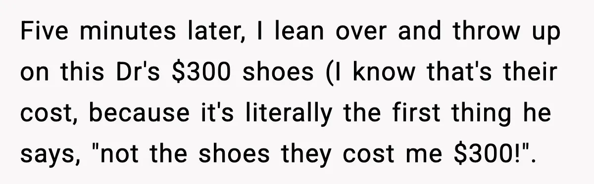 Five minutes later, I lean over and throw up on this Dr's $300 shoes (I know that's their cost, because it's literally the first thing he says, "not the shoes...