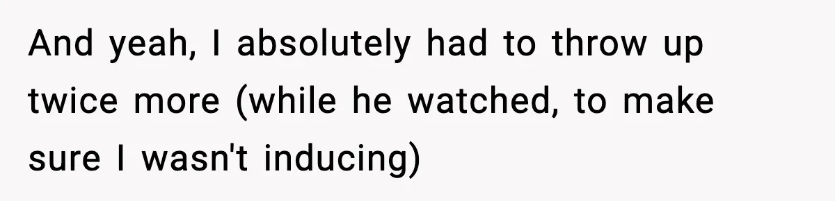 And yeah, I absolutely had to throw up twice more (while he watched, to make sure I wasn't inducing)