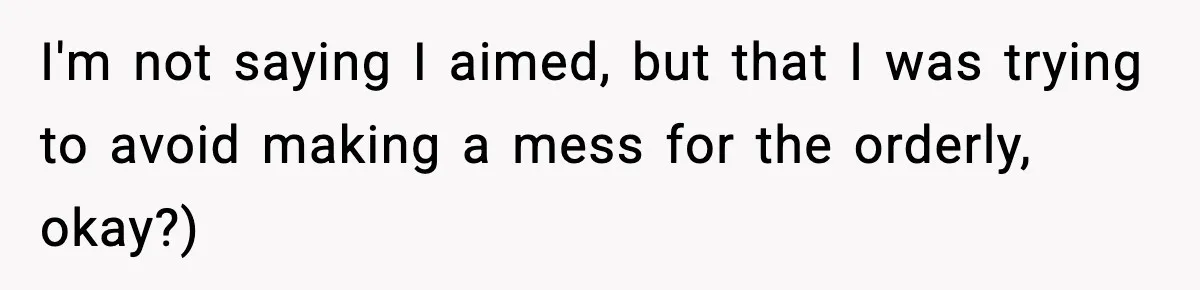 I'm not saying I aimed, but that I was trying to avoid making a mess for the orderly, okay?)