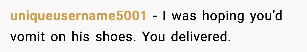 uniqueusername5001 - I was hoping you’d vomit on his shoes. You delivered.