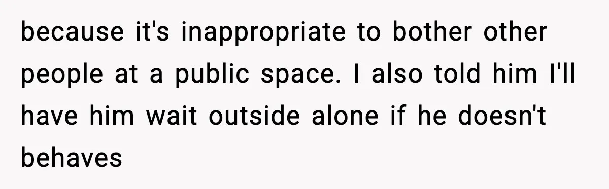 because it's inappropriate to bother other people at a public space. I also told him I'll have him wait outside alone if he doesn't behaves