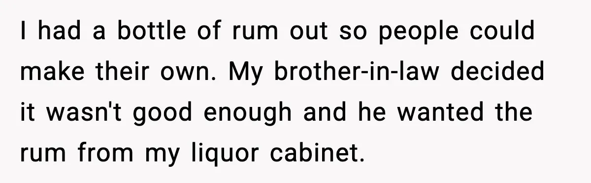 Guest Demands Expensive Liquor for Mixed Drinks, Host Says No I had a bottle of rum out so people could make their own. My brother-in-law decided it wasn't good enough and he wanted the rum from my liquor cabinet.