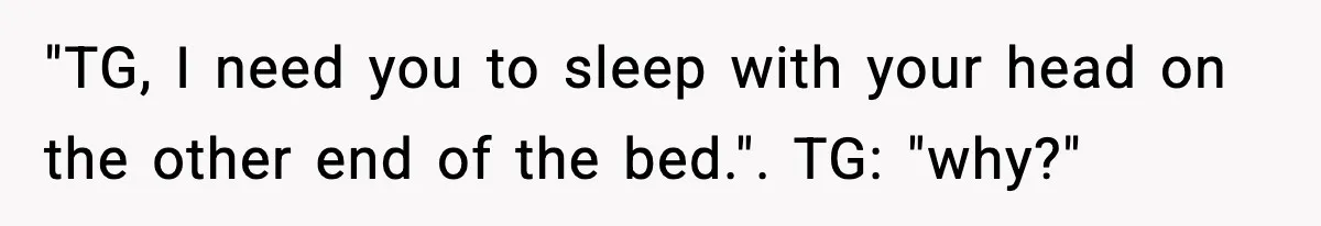 "TG, I need you to sleep with your head on the other end of the bed.". TG: "why?"