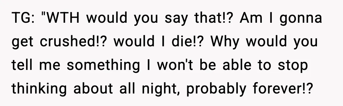 TG: "WTH would you say that!? Am I gonna get crushed!? would I die!? Why would you tell me something I won't be able to stop thinking about all night,...